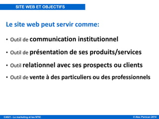 © Alex Panican 2014C4021 - Le marketing et les NTIC
Le site web peut servir comme:
• Outil de communication institutionnel
• Outil de présentation de ses produits/services
• Outil relationnel avec ses prospects ou clients
• Outil de vente à des particuliers ou des professionnels
SITE WEB ET OBJECTIFS
 