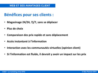© Alex Panican 2014C4021 - Le marketing et les NTIC
Bénéfices pour ses clients :
• Magasinage 24/24, 7j/7, sans se déplacer
• Plus de choix
• Comparaison des prix rapide et sans déplacement
• Accès instantané à l’information
• Interaction avec les communautés virtuelles (opinion client)
• Si l’information est fluide, il devrait y avoir un impact sur les prix
WEB ET SES AVANTAGES CLIENT
 