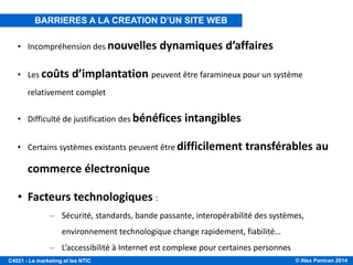 © Alex Panican 2014C4021 - Le marketing et les NTIC
• Incompréhension des nouvelles dynamiques d’affaires
• Les coûts d’implantation peuvent être faramineux pour un système
relativement complet
• Difficulté de justification des bénéfices intangibles
• Certains systèmes existants peuvent être difficilement transférables au
commerce électronique
• Facteurs technologiques :
– Sécurité, standards, bande passante, interopérabilité des systèmes,
environnement technologique change rapidement, fiabilité…
– L’accessibilité à Internet est complexe pour certaines personnes
BARRIERES A LA CREATION D’UN SITE WEB
 