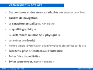 © Alex Panican 2014C4021 - Le marketing et les NTIC
• Des contenus et des services adaptés aux attentes des cibles
• Facilité de navigation
• Le caractère actualisé ou non du site
• La qualité graphique
• Les références au monde « physique »
• Les indices de sécurité
• Rendre simple la vérification des informations présentées sur le site
• Faciliter la prise de contact avec l'entreprise
• Éviter l'abus de publicités
• Éviter toute erreur, même « minime »
CRÉDIBILITÉ D’UN SITE WEB
 