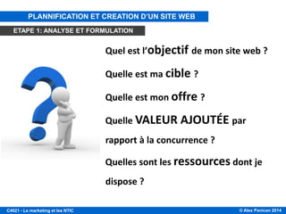 © Alex Panican 2014C4021 - Le marketing et les NTIC
Quel est l’objectif de mon site web ?
Quelle est ma cible ?
Quelle est mon offre ?
Quelle VALEUR AJOUTÉE par
rapport à la concurrence ?
Quelles sont les ressources dont je
dispose ?
PLANNIFICATION ET CREATION D’UN SITE WEB
ETAPE 1: ANALYSE ET FORMULATION
 