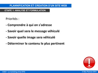 © Alex Panican 2014C4021 - Le marketing et les NTIC
Priorités :
- Comprendre à qui on s'adresse
- Savoir quel sera le message véhiculé
- Savoir quelle image sera véhiculé
- Déterminer le contenu le plus pertinent
ÉTAPE 1: ANALYSE ET FORMULATION
PLANNIFICATION ET CREATION D’UN SITE WEB
ETAPE 1: ANALYSE ET FORMULATION
 