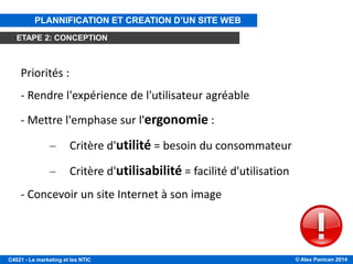© Alex Panican 2014C4021 - Le marketing et les NTIC
Priorités :
- Rendre l'expérience de l'utilisateur agréable
- Mettre l'emphase sur l'ergonomie :
– Critère d'utilité = besoin du consommateur
– Critère d'utilisabilité = facilité d'utilisation
- Concevoir un site Internet à son image
PLANNIFICATION ET CREATION D’UN SITE WEB
ETAPE 2: CONCEPTION
 