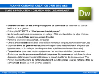 © Alex Panican 2014C4021 - Le marketing et les NTIC
• Dreamweaver est l’un des principaux logiciels de conception de sites Web du côté de
l'édition et de la gestion
• Philosophie WYSIWYG = “What you see is what you get”
• Ne demande pas trop de connaissance en codage HTML pour la création de sites: choix de
travailler en mode Code comme en mode Création
• Permet la création de classes CSS, Javascript
• Offre la prévisualisation des sites Web dans de nombreux navigateurs (Adobe BrowserLab)
• Dispose d’outils de gestion de site (telles que la possibilité de rechercher et remplacer des
lignes de texte ou du code par tous les paramètres spécifiés dans l'ensemble du site)
• Templatisation pour créer plusieurs pages avec des structures similaires (frameworks)
• Soutenu par une large communauté de développeurs d'extensions qui font des extensions
disponibles (à la fois commercial et libre) pour la plupart des tâches de développement Web
• Permet des modifications de fichiers localement, puis télécharge tous les fichiers édités au
serveur web distant via FTP, SFTP ou WebDAV
PLANNIFICATION ET CREATION D’UN SITE WEB
ETAPE 3: PRODUCTION – CREATION AVEC DREAMWEAVER
 