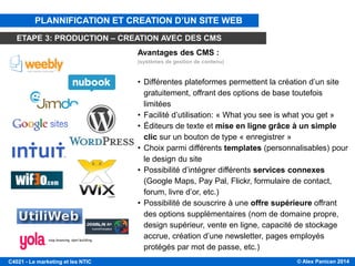 © Alex Panican 2014C4021 - Le marketing et les NTIC
CMS DE CRÉATION DE SITES WEB
Avantages des CMS :
(systèmes de gestion de contenu)
• Différentes plateformes permettent la création d’un site
gratuitement, offrant des options de base toutefois
limitées
• Facilité d’utilisation: « What you see is what you get »
• Éditeurs de texte et mise en ligne grâce à un simple
clic sur un bouton de type « enregistrer »
• Choix parmi différents templates (personnalisables) pour
le design du site
• Possibilité d’intégrer différents services connexes
(Google Maps, Pay Pal, Flickr, formulaire de contact,
forum, livre d’or, etc.)
• Possibilité de souscrire à une offre supérieure offrant
des options supplémentaires (nom de domaine propre,
design supérieur, vente en ligne, capacité de stockage
accrue, création d’une newsletter, pages employés
protégés par mot de passe, etc.)
PLANNIFICATION ET CREATION D’UN SITE WEB
ETAPE 3: PRODUCTION – CREATION AVEC DES CMS
 
