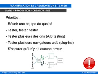 © Alex Panican 2014C4021 - Le marketing et les NTIC
Priorités :
- Réunir une équipe de qualité
- Tester, tester, tester
- Tester plusieurs designs (A/B testing)
- Tester plusieurs navigateurs web (plug-ins)
- S'assurer qu'il n'y ait aucune erreur
ÉTAPE 3: PRODUCTION
PLANNIFICATION ET CREATION D’UN SITE WEB
ETAPE 3: PRODUCTION - CREATION - TEST
 