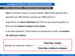 © Alex Panican 2014C4021 - Le marketing et les NTIC
• Seul, le total des visites n'a aucun intérêt: 1000 visites peuvent être
générées par 100 visiteurs comme par 1000 visiteurs !
• Aujourd'hui, les deux indicateurs qu'il faut le plus souvent garder en
tête sont les visiteurs uniques et les visites.
• A ces deux données, il faut mettre en perspective le ratio : le nombre
de visites par visiteur:
Nombre de visites par visiteur =
Total des visites
Total des visiteurs uniques
PLANNIFICATION ET CREATION D’UN SITE WEB
ETAPE 4: EVALUATION – VISITEURS UNIQUES ET VISITES
 
