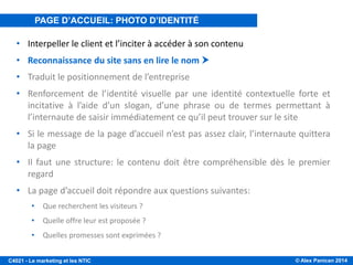 © Alex Panican 2014C4021 - Le marketing et les NTIC
• Interpeller le client et l’inciter à accéder à son contenu
• Reconnaissance du site sans en lire le nom 
• Traduit le positionnement de l’entreprise
• Renforcement de l’identité visuelle par une identité contextuelle forte et
incitative à l’aide d’un slogan, d’une phrase ou de termes permettant à
l’internaute de saisir immédiatement ce qu’il peut trouver sur le site
• Si le message de la page d’accueil n’est pas assez clair, l’internaute quittera
la page
• Il faut une structure: le contenu doit être compréhensible dès le premier
regard
• La page d’accueil doit répondre aux questions suivantes:
• Que recherchent les visiteurs ?
• Quelle offre leur est proposée ?
• Quelles promesses sont exprimées ?
PAGE D’ACCUEIL: PHOTO D’IDENTITÉ
 