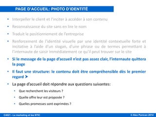 © Alex Panican 2014C4021 - Le marketing et les NTIC
PAGE D’ACCUEIL, PHOTO D’IDENTITÉ DU SITE
• Interpeller le client et l’inciter à accéder à son contenu
• Reconnaissance du site sans en lire le nom
• Traduit le positionnement de l’entreprise
• Renforcement de l’identité visuelle par une identité contextuelle forte et
incitative à l’aide d’un slogan, d’une phrase ou de termes permettant à
l’internaute de saisir immédiatement ce qu’il peut trouver sur le site
• Si le message de la page d’accueil n’est pas assez clair, l’internaute quittera
la page
• Il faut une structure: le contenu doit être compréhensible dès le premier
regard 
• La page d’accueil doit répondre aux questions suivantes:
• Que recherchent les visiteurs ?
• Quelle offre leur est proposée ?
• Quelles promesses sont exprimées ?
PAGE D’ACCUEIL: PHOTO D’IDENTITÉ
 