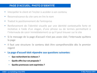 © Alex Panican 2014C4021 - Le marketing et les NTIC
PAGE D’ACCUEIL, PHOTO D’IDENTITÉ DU SITE
• Interpeller le client et l’inciter à accéder à son contenu
• Reconnaissance du site sans en lire le nom
• Traduit le positionnement de l’entreprise
• Renforcement de l’identité visuelle par une identité contextuelle forte et
incitative à l’aide d’un slogan, d’une phrase ou de termes permettant à
l’internaute de saisir immédiatement ce qu’il peut trouver sur le site
• Si le message de la page d’accueil n’est pas assez clair, l’internaute quittera
la page
• Il faut une structure: le contenu doit être compréhensible dès le premier
regard
• La page d’accueil doit répondre aux questions suivantes:
• Que recherchent les visiteurs ?
• Quelle offre leur est proposée ?
• Quelles promesses sont exprimées ?
PAGE D’ACCUEIL: PHOTO D’IDENTITÉ
 