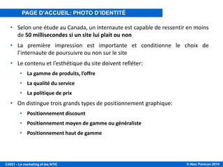 © Alex Panican 2014C4021 - Le marketing et les NTIC
PAGE D’ACCUEIL, VITRINE DE VOTRE ENTREPRISE
• Selon une étude au Canada, un internaute est capable de ressentir en moins
de 50 millisecondes si un site lui plait ou non
• La première impression est importante et conditionne le choix de
l’internaute de poursuivre ou non sur le site
• Le contenu et l’esthétique du site doivent refléter:
• La gamme de produits, l’offre
• La qualité du service
• La politique de prix
• On distingue trois grands types de positionnement graphique:
• Positionnement discount
• Positionnement moyen de gamme ou généraliste
• Positionnement haut de gamme
PAGE D’ACCUEIL: PHOTO D’IDENTITÉ
 