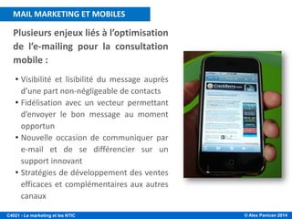 © Alex Panican 2014C4021 - Le marketing et les NTIC
Plusieurs enjeux liés à l’optimisation
de l’e-mailing pour la consultation
mobile :
• Visibilité et lisibilité du message auprès
d’une part non-négligeable de contacts
• Fidélisation avec un vecteur permettant
d’envoyer le bon message au moment
opportun
• Nouvelle occasion de communiquer par
e-mail et de se différencier sur un
support innovant
• Stratégies de développement des ventes
efficaces et complémentaires aux autres
canaux
MAIL MARKETING ET MOBILES
 
