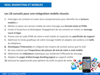 © Alex Panican 2014C4021 - Le marketing et les NTIC
Les 10 conseils pour une intégration mobile réussie:
1. Interrogez vos contacts et suivez leurs comportements pour identifier les « lecteurs
mobiles »
2. Mettez en place une version mobile de votre message aux formats texte et HTML
3. Incitez à l’ouverture et développez l’engagement de vos contacts en créant un message
court et léger
4. Prenez soin du code HTML de votre e-mail mobile et respectez les spécificités du support
5. Optimisez le rendu graphique de votre message mobile et adaptez son contenu à la taille
du téléphone
6. Développez l’interaction en intégrant des moyens de contact autres que l’e-mail
7. Ne sous-estimez pas l’importance des phases de test de votre e-mail mobile
8. Déterminez les indicateurs statistiques qui révéleront l’efficacité du message
9. Adaptez les pages d’atterrissage (landing pages) au support mobile
10. Saisissez les opportunités pour générer du trafic en point de vente
MAIL MARKETING ET MOBILES
 