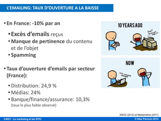 © Alex Panican 2014C4021 - Le marketing et les NTIC
SNCD (2012) et Médiamétrie (2011)
•En France: -10% par an
•Excès d’emails reçus
• Manque de pertinence du contenu
et de l’objet
• Spamming
•Taux d’ouverture d’emails par secteur
(France):
• Distribution: 24,9 %
• Médias: 24%
• Banque/finance/assurance: 10,3%
(taux le plus faible observé)
…EN CAUSE: EXCÈS ET MANQUE DE PERTINENCE!
L’EMAILING: TAUX D’OUVERTURE A LA BAISSE
 