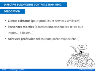 © Alex Panican 2014C4021 - Le marketing et les NTIC
• Clients existants (pour produits et services similaires)
• Personnes morales (adresses impersonnelles telles que
info@..., sales@...)
• Adresses professionnelles (nom.prénom@société...)
DIRECTIVE EUROPÉENNE CONTRE LE SPAMMING
DÉROGATION
 