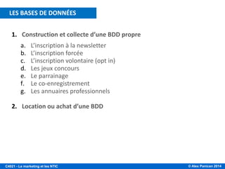 © Alex Panican 2014C4021 - Le marketing et les NTIC
1. Construction et collecte d’une BDD propre
a. L’inscription à la newsletter
b. L’inscription forcée
c. L’inscription volontaire (opt in)
d. Les jeux concours
e. Le parrainage
f. Le co-enregistrement
g. Les annuaires professionnels
2. Location ou achat d’une BDD
LES BASES DE DONNÉES
 