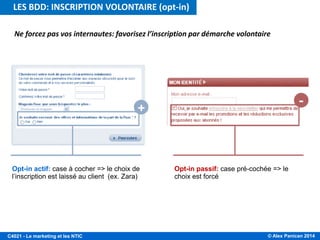 © Alex Panican 2014C4021 - Le marketing et les NTIC
Ne forcez pas vos internautes: favorisez l’inscription par démarche volontaire
Opt-in actif: case à cocher => le choix de
l’inscription est laissé au client (ex. Zara)
Opt-in passif: case pré-cochée => le
choix est forcé
LES BDD: INSCRIPTION VOLONTAIRE (opt-in)
 