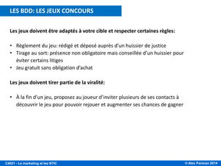 © Alex Panican 2014C4021 - Le marketing et les NTIC
Les jeux doivent être adaptés à votre cible et respecter certaines règles:
• Règlement du jeu: rédigé et déposé auprès d’un huissier de justice
• Tirage au sort: présence non obligatoire mais conseillée d’un huissier pour
éviter certains litiges
• Jeu gratuit sans obligation d’achat
Les jeux doivent tirer partie de la viralité:
• À la fin d’un jeu, proposez au joueur d’inviter plusieurs de ses contacts à
découvrir le jeu pour pouvoir rejouer et augmenter ses chances de gagner
LES BDD: LES JEUX CONCOURS
 