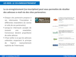 © Alex Panican 2014C4021 - Le marketing et les NTIC
La co-enregistrement (co-inscription) peut vous permettre de récolter
des adresses e-mail via des sites partenaires:
• Chaque site partenaire propose à
ses internautes l’inscription à
différentes newsletters (la sienne
et celle de ses partenaires)
• Lorsqu’un internaute accepte de
recevoir une newsletter,
l’annonceur devient propriétaire
de cette adresse
• Il faut veiller à ce que les adresses
collectées respectent le principe
de l’opt-in (consentement
explicite de l’internaute)
LES BDD: LE CO-ENREGISTREMENT
 