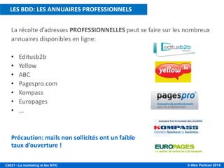 © Alex Panican 2014C4021 - Le marketing et les NTIC
La récolte d’adresses PROFESSIONNELLES peut se faire sur les nombreux
annuaires disponibles en ligne:
• Editusb2b
• Yellow
• ABC
• Pagespro.com
• Kompass
• Europages
• ...
Précaution: mails non sollicités ont un faible
taux d’ouverture !
LES BDD: LES ANNUAIRES PROFESSIONNELS
 