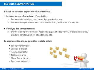 © Alex Panican 2014C4021 - Le marketing et les NTIC
Recueil de données et personnalisation selon :
• Les données des formulaires d’inscription
• Données déclaratives: nom, sexe, âge, profession, etc.
• Données comportementales: centres d’intérêts, habitudes d’achat, etc.
• L’analyse des comportements
• Données comportementales récoltées: pages et sites visités, produits consultés,
produits achetés, paniers abandonnés, etc.
La segmentation simple peut être réalisée selon:
• Zone géographique
• Centres d’intérêt
• Habitudes d’achat
• Taille entreprise
• Client fidèle ou pas
• Âge, sexe, enfants,…
LES BDD: SEGMENTATION
 