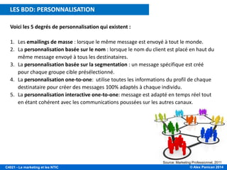 © Alex Panican 2014C4021 - Le marketing et les NTIC
Voici les 5 degrés de personnalisation qui existent :
1. Les emailings de masse : lorsque le même message est envoyé à tout le monde.
2. La personnalisation basée sur le nom : lorsque le nom du client est placé en haut du
même message envoyé à tous les destinataires.
3. La personnalisation basée sur la segmentation : un message spécifique est créé
pour chaque groupe cible présélectionné.
4. La personnalisation one-to-one: utilise toutes les informations du profil de chaque
destinataire pour créer des messages 100% adaptés à chaque individu.
5. La personnalisation interactive one-to-one: message est adapté en temps réel tout
en étant cohérent avec les communications poussées sur les autres canaux.
5 DEGRÉS DE PERSONNALISATION DES E-MAILS
Source: Marketing Professionnel, 2011
LES BDD: PERSONNALISATION
 