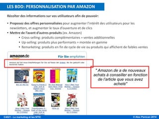 © Alex Panican 2014C4021 - Le marketing et les NTIC
Récolter des informations sur vos utilisateurs afin de pouvoir:
• Proposez des offres personnalisées pour augmenter l’intérêt des utilisateurs pour les
newsletters, et augmenter le taux d’ouverture et de clics
• Mettre de l’avant d’autres produits (ex. Amazon)
• Cross-selling: produits complémentaires = ventes additionnelles
• Up-selling: produits plus performants = montée en gamme
• Remarketing: produits en fin de cycle de vie ou produits qui affichent de faibles ventes
" Amazon.de a de nouveaux
achats à conseiller en fonction
de l’article que vous avez
acheté"
RECUEIL PERTINENT DE DONNÉES SUR LES INTERNAUTESLES BDD: PERSONNALISATION PAR AMAZON
 