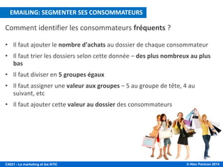 © Alex Panican 2014C4021 - Le marketing et les NTIC
Comment identifier les consommateurs fréquents ?
• Il faut ajouter le nombre d’achats au dossier de chaque consommateur
• Il faut trier les dossiers selon cette donnée – des plus nombreux au plus
bas
• Il faut diviser en 5 groupes égaux
• Il faut assigner une valeur aux groupes – 5 au groupe de tête, 4 au
suivant, etc
• Il faut ajouter cette valeur au dossier des consommateurs
EMAILING: SEGMENTER SES CONSOMMATEURS
 