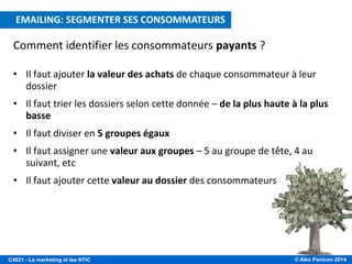 © Alex Panican 2014C4021 - Le marketing et les NTIC
E-MAILING: CIBLER LES CONSOMMATEURS A VALEUR
Comment identifier les consommateurs payants ?
• Il faut ajouter la valeur des achats de chaque consommateur à leur
dossier
• Il faut trier les dossiers selon cette donnée – de la plus haute à la plus
basse
• Il faut diviser en 5 groupes égaux
• Il faut assigner une valeur aux groupes – 5 au groupe de tête, 4 au
suivant, etc
• Il faut ajouter cette valeur au dossier des consommateurs
EMAILING: SEGMENTER SES CONSOMMATEURS
 