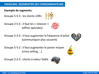 © Alex Panican 2014C4021 - Le marketing et les NTIC
Exemple de segments:
Groupe 5-5-5 : les clients «OR»
Groupe 2-5-5 : il faut les « relancer »
(offres spéciales)
Groupe 5-2-5 : il faut augmenter la fréquence d’achat
(communiquer plus souvent)
Groupe 5-5-2 : il faut augmenter le panier moyen
(cross-selling, …)
Groupe 2-2-2 : clients à valeur faible
E-MAILING: CIBLER LES CONSOMMATEURS A VALEUREMAILING: SEGMENTER SES CONSOMMATEURS
 