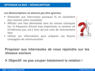 © Alex Panican 2014C4021 - Le marketing et les NTIC
Les désinscriptions ne doivent pas être ignorées
• Demander aux internautes pourquoi ils ne souhaitent
plus recevoir votre newsletter
• Afficher une liste déroulante avec les raisons classiques
(ex. la fréquence d’envoi trop importante, le contenu ne
m’intéresse pas, etc.) ainsi qu’une case de commentaire
libre
• Utilisez ces informations pour préparer vos futures
campagnes de communication
Proposer aux internautes de vous rejoindre sur les
réseaux sociaux
 Objectif: ne pas couper totalement la relation !
OPTIMISER SA BDD – DÉSINSCRIPTION
 