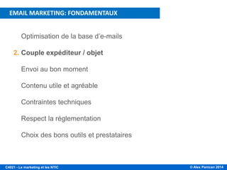 © Alex Panican 2014C4021 - Le marketing et les NTIC
1. Optimisation de la base d’e-mails
2. Couple expéditeur / objet
3. Envoi au bon moment
4. Contenu utile et agréable
5. Contraintes techniques
6. Respect la réglementation
7. Choix des bons outils et prestataires
PLAN DE LA PRÉSENTATION
EMAIL MARKETING: FONDAMENTAUX
 