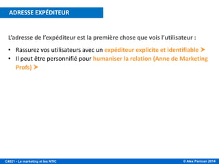 © Alex Panican 2014C4021 - Le marketing et les NTIC
L’adresse de l’expéditeur est la première chose que vois l’utilisateur :
• Rassurez vos utilisateurs avec un expéditeur explicite et identifiable 
• Il peut être personnifié pour humaniser la relation (Anne de Marketing
Profs) 
ADRESSE EXPÉDITEUR
 