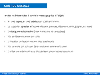 © Alex Panican 2014C4021 - Le marketing et les NTIC
Inciter les internautes à ouvrir le message grâce à l’objet:
• Ni trop vague, ni trop précis pour susciter l’intérêt
• Le sujet doit appeler à l’action (devenir, prendre, découvrir, venir, gagner, essayer)
• De longueur raisonnable (max 7 mots ou 35 caractères)
• Pas entièrement en majuscules
• Utilisation de la ponctuation avec parcimonie
• Pas de mots qui puissent être considérés comme du spam
• Garder une même adresse d’expéditeur pour chaque newsletter
OBJET DU MESSAGE
 