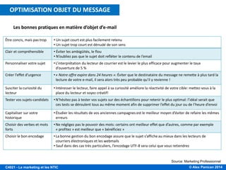 © Alex Panican 2014C4021 - Le marketing et les NTIC
Les bonnes pratiques en matière d’objet d’e-mail
Source: Marketing Professionnel
Être concis, mais pas trop • Un sujet court est plus facilement retenu
• Un sujet trop court est dénudé de son sens
Clair et compréhensible • Éviter les ambigüités, le flou
• N’oubliez pas que le sujet doit refléter le contenu de l’email
Personnaliser votre sujet •L’interprétation du lecteur de courrier est le levier le plus efficace pour augmenter le taux
d’ouverture de 5 %
Créer l’effet d’urgence •« Notre offre expire dans 24 heures »: Éviter que le destinataire du message ne remette à plus tard la
lecture de votre e-mail, il sera alors très peu probable qu’il y revienne !
Susciter la curiosité du
lecteur
•Intéresser le lecteur, faire appel à sa curiosité améliore la réactivité de votre cible: mettez-vous à la
place du lecteur et soyez créatif!
Tester vos sujets-candidats •N’hésitez pas à tester vos sujets sur des échantillons pour retenir le plus optimal: l’idéal serait que
ces tests se déroulent tous au même moment afin de supprimer l’effet du jour ou de l’heure d’envoi
Capitaliser sur votre
historique
•Étudier les résultats de vos anciennes campagnes est le meilleur moyen d’éviter de refaire les mêmes
erreurs
Choisir des verbes et mots
forts
•Ne négligez pas le pouvoir des mots: certains ont meilleur effet que d’autres, comme par exemple
« profitez » est meilleur que « bénéficiez »
Choisir le bon encodage •La bonne gestion du bon encodage assure que le sujet s’affiche au mieux dans les lecteurs de
courriers électroniques et les webmails
• Sauf dans des cas très particuliers, l’encodage UTF-8 sera celui que vous retiendrez
OPTIMISATION OBJET DU MESSAGE
 