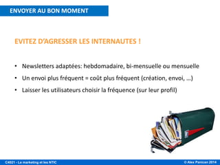 © Alex Panican 2014C4021 - Le marketing et les NTIC
EVITEZ D’AGRESSER LES INTERNAUTES !
• Newsletters adaptées: hebdomadaire, bi-mensuelle ou mensuelle
• Un envoi plus fréquent = coût plus fréquent (création, envoi, …)
• Laisser les utilisateurs choisir la fréquence (sur leur profil)
ENVOYER AU BON MOMENT
 