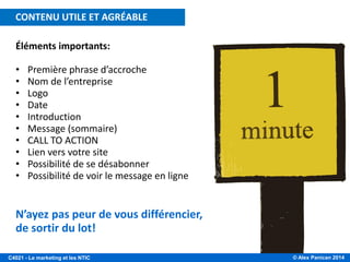 © Alex Panican 2014C4021 - Le marketing et les NTIC
Éléments importants:
• Première phrase d’accroche
• Nom de l’entreprise
• Logo
• Date
• Introduction
• Message (sommaire)
• CALL TO ACTION
• Lien vers votre site
• Possibilité de se désabonner
• Possibilité de voir le message en ligne
N’ayez pas peur de vous différencier,
de sortir du lot!
CONTENU UTILE ET AGRÉABLE
 