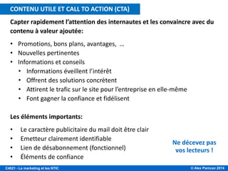 © Alex Panican 2014C4021 - Le marketing et les NTIC
Capter rapidement l’attention des internautes et les convaincre avec du
contenu à valeur ajoutée:
• Promotions, bons plans, avantages, …
• Nouvelles pertinentes
• Informations et conseils
• Informations éveillent l’intérêt
• Offrent des solutions concrètent
• Attirent le trafic sur le site pour l’entreprise en elle-même
• Font gagner la confiance et fidélisent
Les éléments importants:
• Le caractère publicitaire du mail doit être clair
• Emetteur clairement identifiable
• Lien de désabonnement (fonctionnel)
• Éléments de confiance
Ne décevez pas
vos lecteurs !
CONTENU UTILE ET CALL TO ACTION (CTA)
 