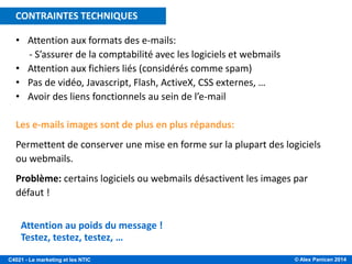 © Alex Panican 2014C4021 - Le marketing et les NTIC
• Attention aux formats des e-mails:
- S’assurer de la comptabilité avec les logiciels et webmails
• Attention aux fichiers liés (considérés comme spam)
• Pas de vidéo, Javascript, Flash, ActiveX, CSS externes, …
• Avoir des liens fonctionnels au sein de l’e-mail
Les e-mails images sont de plus en plus répandus:
Permettent de conserver une mise en forme sur la plupart des logiciels
ou webmails.
Problème: certains logiciels ou webmails désactivent les images par
défaut !
Attention au poids du message !
Testez, testez, testez, …
CONTRAINTES TECHNIQUES
 