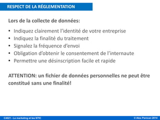 © Alex Panican 2014C4021 - Le marketing et les NTIC
Lors de la collecte de données:
• Indiquez clairement l’identité de votre entreprise
• Indiquez la finalité du traitement
• Signalez la fréquence d’envoi
• Obligation d’obtenir le consentement de l’internaute
• Permettre une désinscription facile et rapide
ATTENTION: un fichier de données personnelles ne peut être
constitué sans une finalité!
RESPECT DE LA REGLEMENTATIONRESPECT DE LA RÉGLEMENTATION
 