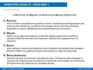 © Alex Panican 2014C4021 - Le marketing et les NTIC
(SherpaMarketing)
La Recherche, les Objectifs, les Actions et les Devices (Plateformes)
1. Recherche
Avoir la meilleur compréhension possible du terrain: caractéristiques démographiques des
audiences des plateformes, surveillance des échanges, identification des ressources
disponibles en interne, identification des comportements des concurrents, ...
2. Objectifs
Alignés sur les segments d’audiences à atteindre. Doivent pouvoir être quantifiés en
résultats chiffrés afin d’entraîner plus facilement l’adhésion des sceptiques face à la
démarche.
3. Actions
Rôles, politiques, processus et échéanciers qui se rattachent aux tactiques des campagnes.
Doivent s’intégrer aux supports principaux de la présence en ligne (site web, blog)
4. Devices (Plateformes)
Sélectionnées pour les audiences et les objectifs visées. L’architecture doit encourager la
connexion des audiences avec les contenus, la création de communautés, les Call to Action
(CTA) pertinents afin d’atteindre les retombées désirées.
MARKETING SOCIAL ET « ROAD MAP »
 