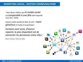 © Alex Panican 2014C4021 - Le marketing et les NTIC
“Vous devez réaliser que le média social
est comparable à une fête dans laquelle
vous êtes l’hôte.
Il peut y avoir quelqu’un dans le coin – soyez
généreux et invitez le à participer.
Certains vont venir, d’autres
repartir, le plus important est de
connecter les personnes entre elles.”
Mark Parker, PDG de Nike
MARKETING SOCIAL : GESTION COMMUNAUTAIRE
 