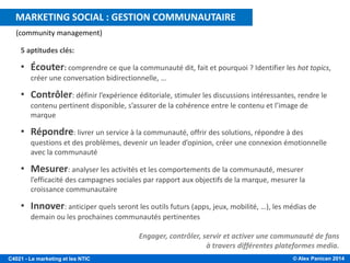 © Alex Panican 2014C4021 - Le marketing et les NTIC
5 aptitudes clés:
• Écouter: comprendre ce que la communauté dit, fait et pourquoi ? Identifier les hot topics,
créer une conversation bidirectionnelle, …
• Contrôler: définir l’expérience éditoriale, stimuler les discussions intéressantes, rendre le
contenu pertinent disponible, s’assurer de la cohérence entre le contenu et l’image de
marque
• Répondre: livrer un service à la communauté, offrir des solutions, répondre à des
questions et des problèmes, devenir un leader d’opinion, créer une connexion émotionnelle
avec la communauté
• Mesurer: analyser les activités et les comportements de la communauté, mesurer
l’efficacité des campagnes sociales par rapport aux objectifs de la marque, mesurer la
croissance communautaire
• Innover: anticiper quels seront les outils futurs (apps, jeux, mobilité, …), les médias de
demain ou les prochaines communautés pertinentes
(community management)
Engager, contrôler, servir et activer une communauté de fans
à travers différentes plateformes media.
MARKETING SOCIAL : GESTION COMMUNAUTAIRE
 
