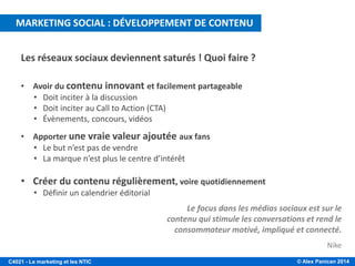 © Alex Panican 2014C4021 - Le marketing et les NTIC
Les réseaux sociaux deviennent saturés ! Quoi faire ?
• Avoir du contenu innovant et facilement partageable
• Doit inciter à la discussion
• Doit inciter au Call to Action (CTA)
• Évènements, concours, vidéos
• Apporter une vraie valeur ajoutée aux fans
• Le but n’est pas de vendre
• La marque n’est plus le centre d’intérêt
• Créer du contenu régulièrement, voire quotidiennement
• Définir un calendrier éditorial
Le focus dans les médias sociaux est sur le
contenu qui stimule les conversations et rend le
consommateur motivé, impliqué et connecté.
Nike
MARKETING SOCIAL : DÉVELOPPEMENT DE CONTENU
 