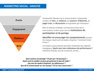 © Alex Panican 2014C4021 - Le marketing et les NTIC
Quel contenu est partagé ? Et par qui ? Et pourquoi ?
Quels sont les médias sociaux qui génèrent le plus de trafic ?
Qui sont les leaders d’opinion, les influenceurs ?
Que dit la communauté sur ma marque ? Et sur mes concurrents ?
Portée
Engagement
Plaidoyer
ROI
Comprendre l’étendue de sa communication. Comprendre
combien de fans, de visiteurs, de suiveurs, d’abonnés, de
pages vues, de discussions sont générées par l’entreprise.
Aller au-delà du comptage. Connaissance intime de sa
communauté. Etudier quels sont les motivations de
participation et de partage.
Identifier et encourager les comportements associés
à la marque. Quels sont les leaders d’opinion ? Comment inciter
le buzz ?
Les médias sociaux doivent permettre d’atteindre des objectifs
stratégiques. Quels sont mes indicateurs de performance ?
Intentions d’achats, taux de conversion, ventes, …
MARKETING SOCIAL : ANALYSE
 