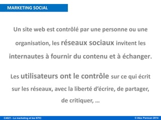 © Alex Panican 2014C4021 - Le marketing et les NTIC
Un site web est contrôlé par une personne ou une
organisation, les réseaux sociaux invitent les
internautes à fournir du contenu et à échanger.
Les utilisateurs ont le contrôle sur ce qui écrit
sur les réseaux, avec la liberté d’écrire, de partager,
de critiquer, …
MARKETING SOCIAL
 
