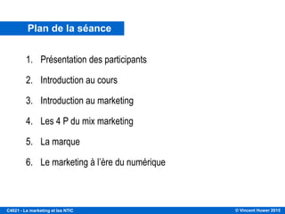 © Vincent Huwer 2016C4021 - Le marketing et les NTIC
Plan de la séance
1. Présentation des participants
2. Introduction au cours
3. Introduction au marketing
4. Les 4 P du mix marketing
5. La marque
6. Le marketing à l’ère du numérique
 