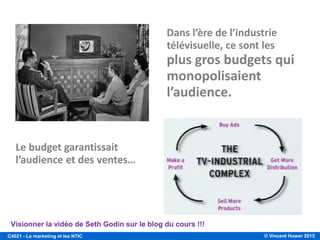 © Vincent Huwer 2016C4021 - Le marketing et les NTIC
Révolution
préindustrielle 1860 - 1920 1920 - 1940 1940 - 1970 1970 - 1990 1990 - 2010 2010 +
Ère du
commerce
simplifié
Ère de la
production
Ère des ventes
Ère du
département
marketing
Ère des
compagnies
marketing
Ère du
marketing
relationnel
Ère du
marketing
social/ mobile
D. Steven White
« The Evolution of Marketing », 18 juin 2010.
« If you build it, they
will come »
« Marketing is the
reason that business
exists »
Prix
=
Avantage compétitif
« Customer is King »
Web 1.0
Customer Relationship
Management
Data-mining
Web 2.0 (3.0)
Nous sommes passés de l'âge de l’attention
à l'âge de la participation.
De l’interruption à l’interaction !
Kevin Roberts
Évolution du Marketing
 