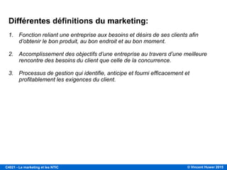 © Vincent Huwer 2016C4021 - Le marketing et les NTIC
DU MARKETING INDUSTRIEL AU MARKETING SOCIAL (suite)
Le numérique redéfinit
l’écosystème du
marketing… les
consommateurs ne sont plus
captifs.
… aujourd’hui, ce sont les
idées/émotions/expériences qui se
propagent et qui se démarquent!
 