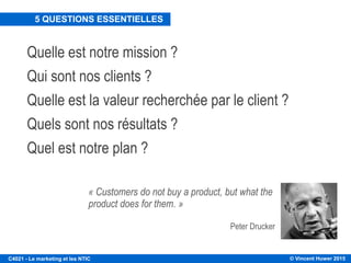 © Vincent Huwer 2016C4021 - Le marketing et les NTIC
Différentes définitions du marketing:
1. Fonction reliant une entreprise aux besoins et désirs de ses clients afin
d’obtenir le bon produit, au bon endroit et au bon moment.
2. Accomplissement des objectifs d’une entreprise au travers d’une meilleure
rencontre des besoins du client que celle de la concurrence.
3. Processus de gestion qui identifie, anticipe et fourni efficacement et
profitablement les exigences du client.
 